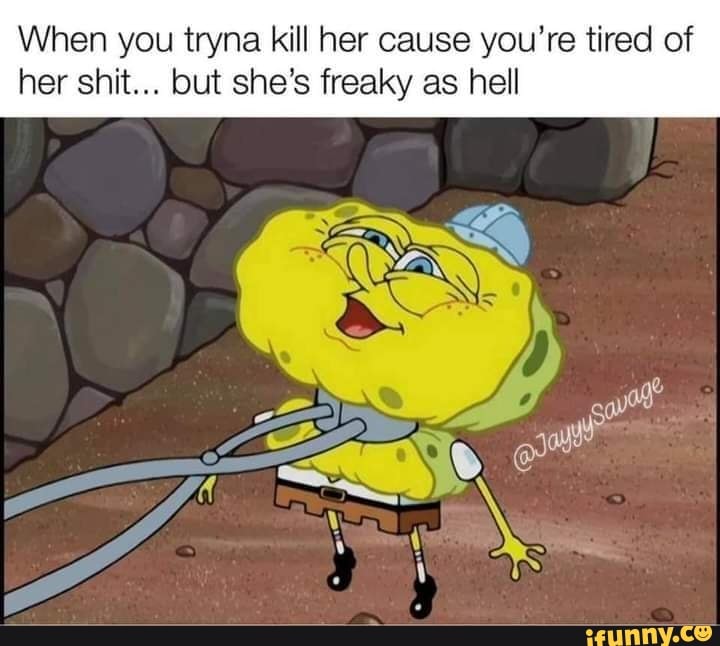 When you tryna kill her cause you're tired of her shit... but she's freaky as hell