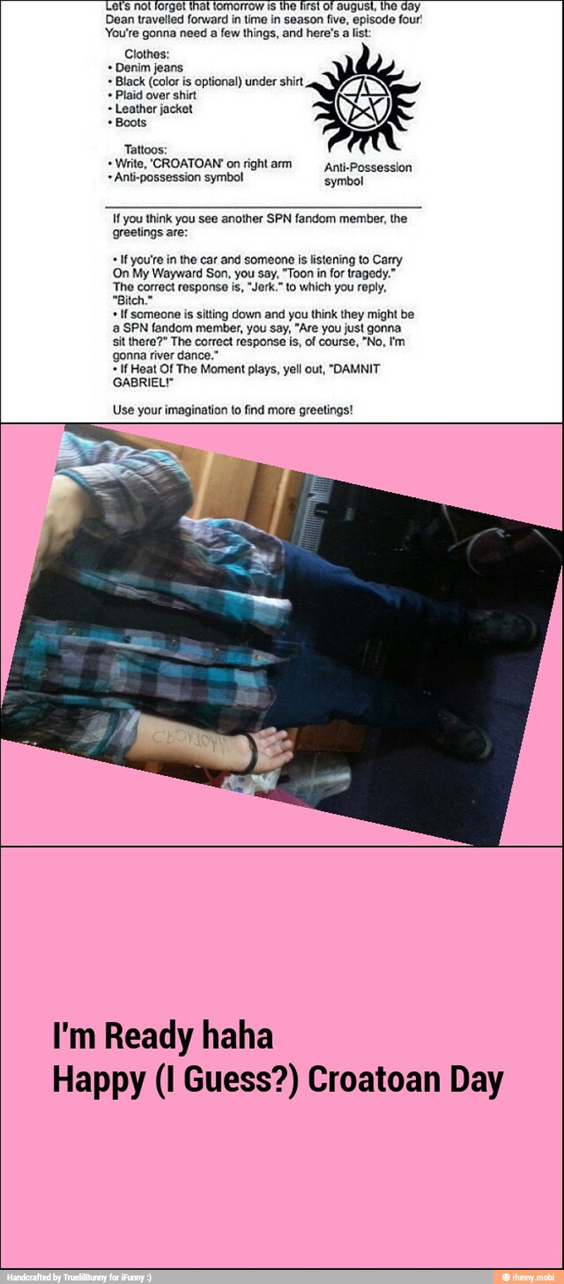 Let's nol forget that tomorrow is the first of august, the day
Dean travelled forward in time in season five, episode four!
You're gonna need a few things, and here's a list:
Clothes:
Denim jeans
Black (color is optional) under shirt
Plaid over shirt
Leather jacket
Boots
Write, 'CROATOAN' on right arm Anti-Possession
Anti-possession symbol symbol
If you think you see another SPN fandom member, the
greetings are:
If you're in the car and someone is listening to Carry
On My Wayward Son, you say, "Toon in for tragedy."
The correct response is, "Jerk." to which you reply,
If someone is sitting down and you think they might be
a SPN fandom member, you say, "Are you just gonna
sit there?" The correct response is, of course, "No, I'm
gonna river dance."
If Heat Of The Moment plays, yell out, "DAMNIT
GABRIEL!"
Use your imagination to find more greetings!
I'm Ready haha
Happy (I Guess?) Croatoan Day