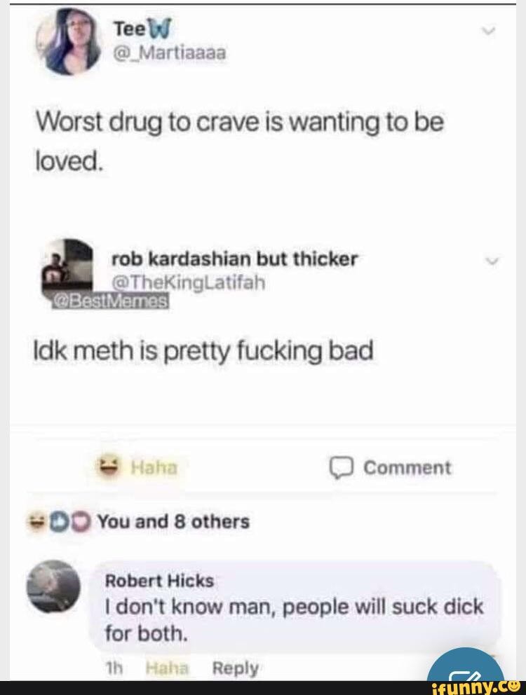 TeeW
Martiaaaa
Worst drug to crave is wanting to be loved.
Idk meth is pretty fucking bad
Comment
You and 8 others
) Robert Hicks don't know man, people will suck dick for both.
Reply