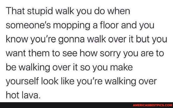 That stupid walk you do when someone's mopping a floor and you know you're gonna walk over it but you want them to see how sorry you are to be walking over it so you make yourself look like you're walking over hot lava.