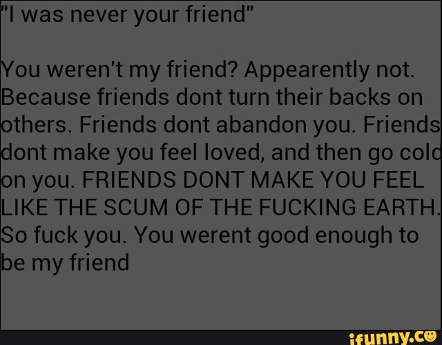 "I was never your friend"
You weren't my friend? Appearently not.
Because friends dont turn their backs on
others. Friends dont abandon you. Friends
dont make you feel loved, and then go colo
on you. FRIENDS DONT MAKE YOU FEEL
LIKE THE SCUM OF THE FUCKING EARTH.
So fuck you. You werent good enough to
be my friend