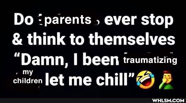 Do 'parents , ever stop
& think to themselves
"Damn, been traumatizing chiren let me chill"