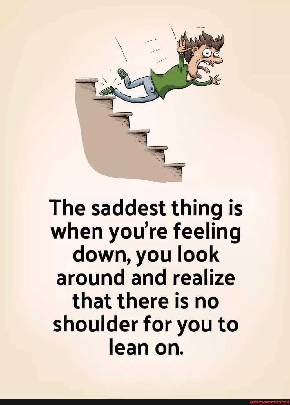 The saddest thing is when youre feeling down, you look around and realize that there is no shoulder for you to lean on.