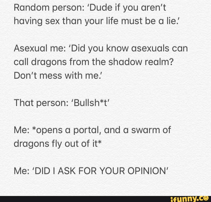Random person: 'Dude if you aren't having sex than your life must be a lie!'
Asexual me: 'Did you know asexuals can call dragons from the shadow realm?
Don't mess with me!
That person: 'Bullsh*t'
Me: *opens a portal, and a swarm of dragons fly out of it*
Me: 'DID I ASK FOR YOUR OPINION'