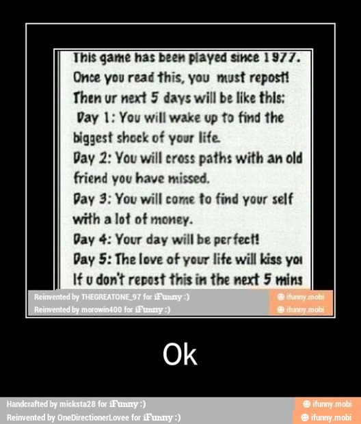 This game has been played since 1977.
Once you read this, you must repostt
Then ur next 5 days will be like this:
Day 1: You will wake up to find the
biggest shock of your life.
Day 2: You will cross paths with an old
friend you have missed.
Pay 3: You will come to find your self
with a lot of money.
Pay 4: Your day will be perfect!
Day 5: The love of your life will kiss yor
If u don't repost this im the next 5 mins