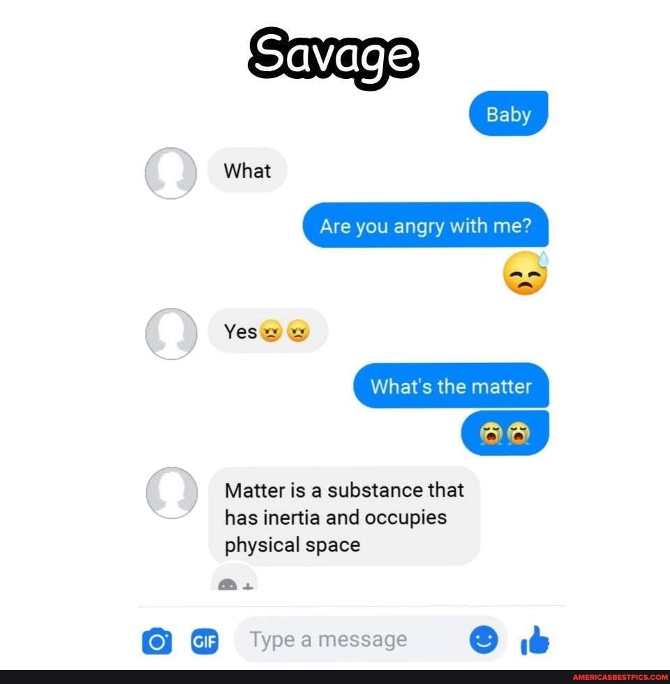 Savage
Baby
What
Are you angry with me?
Yes@) &
What's the matter
Matter is a substance that has inertia and occupies physical space
Os
GIF
Type message