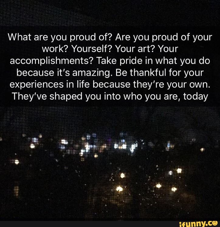 What are you proud of? Are you proud of your
work? Yourself? Your art? Your
accomplishments? Take pride in what you do
because it's amazing. Be thankful for your
experiences in life because they're your own.
They've shaped you into who you are, today