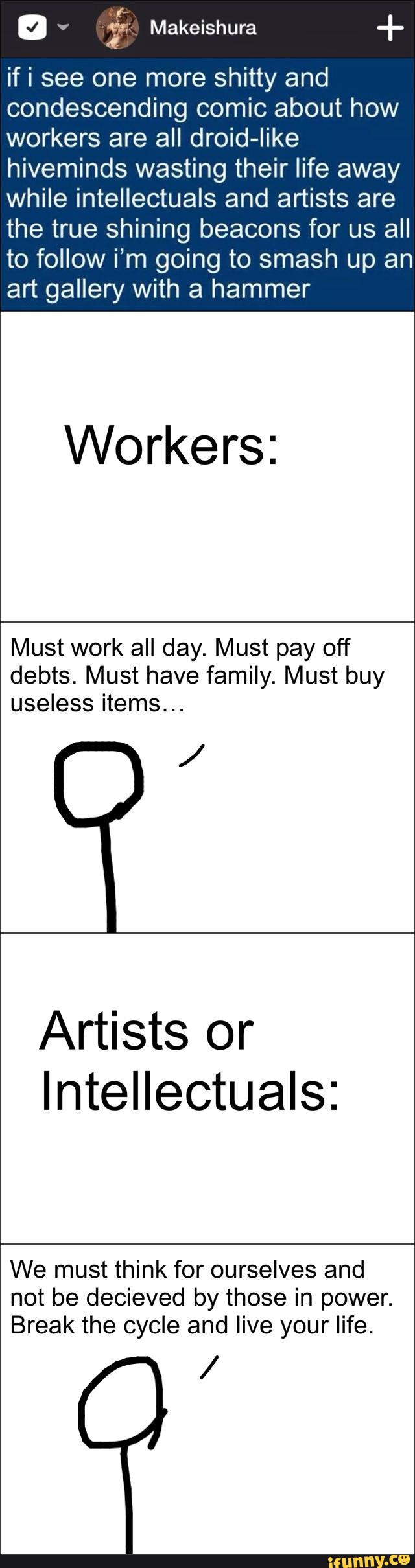 if i see one more shitty and
condescending comic about how
workers are all droid-like
hiveminds wasting their life away
while intellectuals and artists are
the true shining beacons for us all
to follow i’m going to smash up an
art gallery with a hammer
Workers:
Must work all day. Must pay off
debts. Must have family. Must buy
useless items...
/