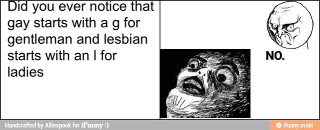 Did you ever notice that
gay starts with a g for
gentleman and lesbian
starts with an I for
ladies
