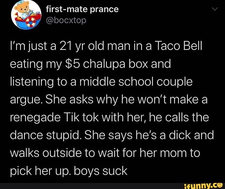 I'm just a 21 yr old man in a Taco Bell
eating my $5 chalupa box and
listening to a middle school couple
argue. She asks why he won't make a
renegade Tik tok with her, he calls the
dance stupid. She says he's a dick and
walks outside to wait for her mom to
pick her up. boys suck
