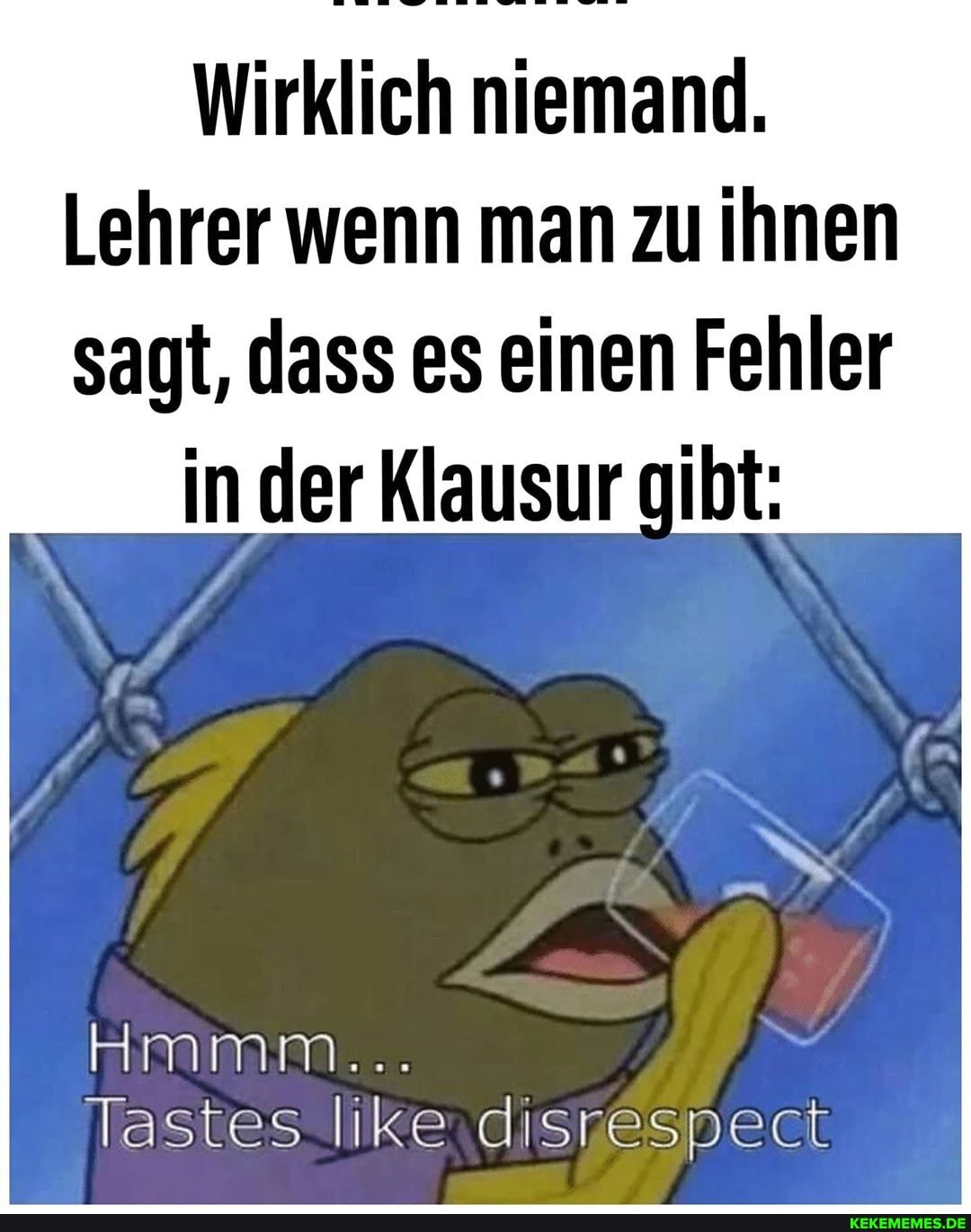 Wirklich niemand.
Lehrer wenn man zu ihnen sagt, dass es einen Fehler in der Klausur gibt:
Tastes like ..disnespect