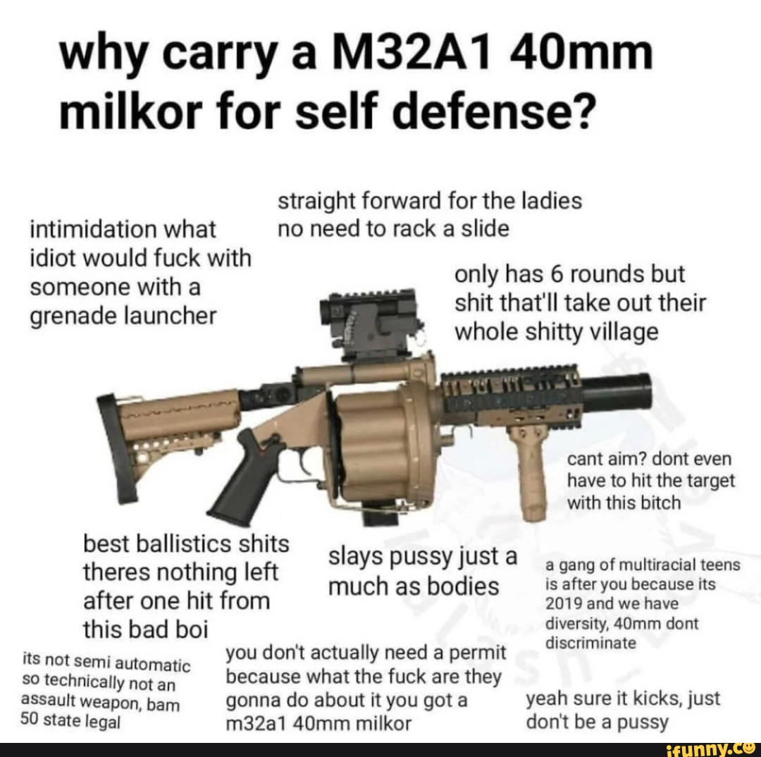 why carry a M32A1 40mm milkor for self defense? straight forward for the ladies only has rounds but shit that'll take out their intimidation what no need to rack a slide idiot would fuck with someone with a grenade launcher only has 6 rounds but shit that'll take out their whole shitty village cant aim? dent even have to hit the target with this bitch best ballistics shits theres nothing left slays pussy just , gang of multiracial teens much as bodies is after you because its after one hit from this bad boi diversity, 40mm dont discriminate its not semiautomatic you don't actually need a permit discriminate So technically not an because what the fuck are they assault weapon, bam gonna do about it you got a yeah sure it kicks, just 50 state legal m32a1 40mm milkor don't be a pussy