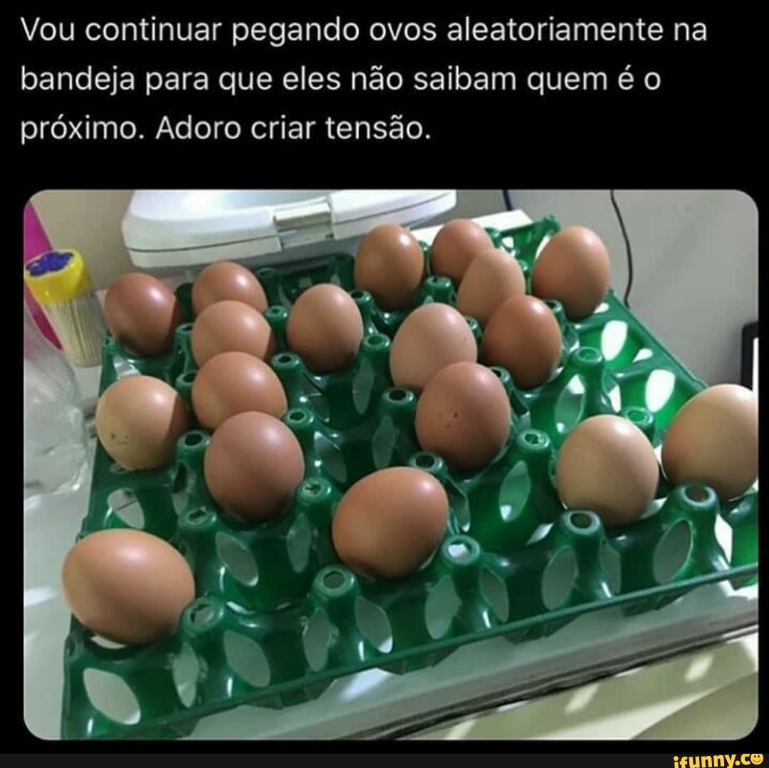 Vou continuar pegando ovos aleatoriamente na bandeja para que eles não saibam quem é o próximo. Adoro criar tensão.
