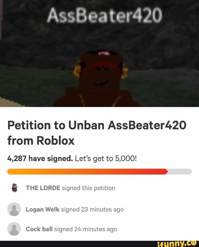 Assbeater420 Petition To Unban Assbeater420 From Roblox 4 287 Have Signed Let S Get To 5 000 The Lorde Signed This Petition Logan Welk Signed 23 Minutes Ago Cock Ball Signed 24 Minutes Ago Ifunny - roblox why i just got unbanned 5 minutes ago by