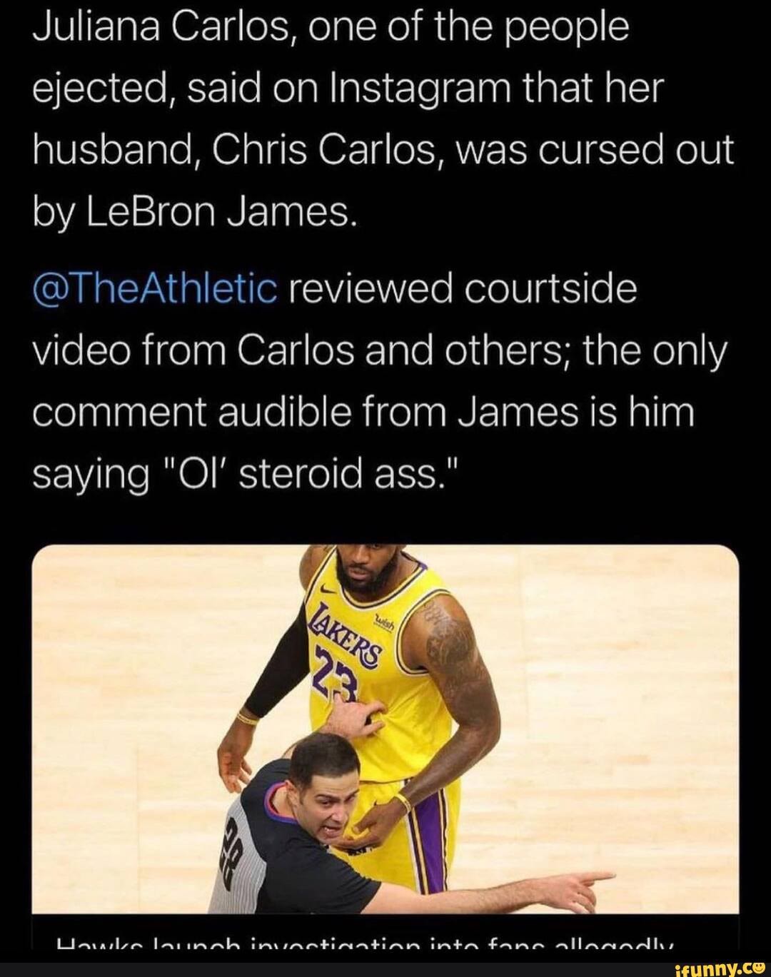 Juliana Carlos, one of the people ejected, said on Instagram that her husband, Chris Carlos, was cursed out by LeBron James.
@TheAthletic reviewed courtside video from Carlos and others; the only comment audible from James is him saying "Ol' steroid ass."