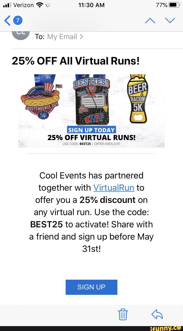 al! Verizon AM 77%
<O N~\ wy To: My Email >
25% OFF All Virtual Runs!
25% OFF VIRTUAL RUNS!
USE CODE: BEST25 I OFFER ENDS
Cool Events has partnered together with VirtualRun to offer you a 25% discount on any virtual run. Use the code:
BEST25 to activate! Share with a friend and sign up before May
31st!