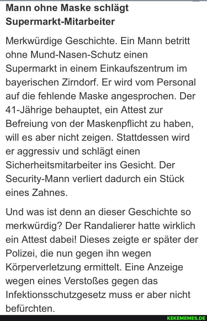 Mann ohne Maske schlägt
Supermarkt-Mitarbeiter
Merkwürdige Geschichte. Ein Mann betritt ohne Mund-Nasen-Schutz einen
Supermarkt in einem Einkaufszentrum im bayerischen Zirndorf. Er wird vom Personal auf die fehlende Maske angesprochen. Der
41-Jährige behauptet, ein Attest zur
Befreiung von der Maskenpflicht zu haben, will es aber nicht zeigen. Stattdessen wird er aggressiv und schlägt einen
Sicherheitsmitarbeiter ins Gesicht. Der
Security-Mann verliert dadurch ein Stück eines Zahnes.
Und was ist denn an dieser Geschichte so merkwürdig? Der Randalierer hatte wirklich ein Attest dabei! Dieses zeigte er später der
Polizei, die nun gegen ihn wegen
Körperverletzung ermittelt. Eine Anzeige wegen eines Verstoßes gegen das
Infektionsschutzgesetz muss er aber nicht