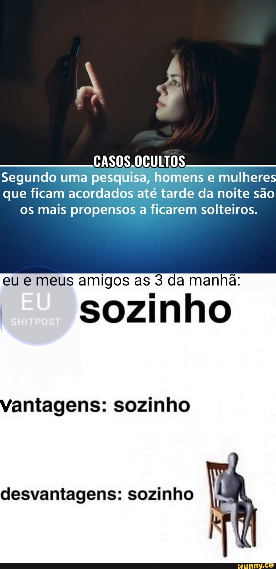 CASOS.OCULTOS Segundo uma pesquisa, homens e mulheres que ficam acordados até tarde da noite são os mais propensos a ficarem solteiros.
eu meus amigos as 3 da manhã:
sozinho
vantagens: sozinho
desvantagens: sozinho