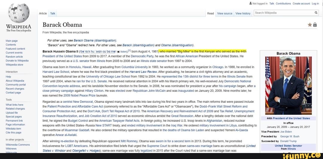 WIKIPEDIA
Contents
Random aci
Donate to Wispeda
Wapedia sxe
Hep
Aut Wipe
Community onal
Recent changes
Contact pane
What Inks nee
estes anges
Upload te
Speci pages
te ts page
I Barack Obama
From Wikipedia, the re encyclopedia
For ether uses, se Barack Obama (disambiguation).
"Barack" and "Obama" redrct here, For other uses, see Barack (disambiguation) and Obama (disambiguation).
President ot he Unte States from 2009 o 2017. A member ol the Democratic Pary, he was he ft Aftican American President of he United States, He
previousy served as a US. senator from nois rom 2005 to 2008 and an inci state senator trom 1867 to 2004,
'Obama was born in Honolulu, Hawal. Aer graduating from Columbia Universi n 1883, he worked as a communty organize n Chicago. In 1988 he enrolled in
Harvard Law School, where he was the ist black president ofthe Harvard Lew Review. Aer graduating, he became cil rihtsattomey and an academic
teaching constitutional law a the University of Chicago Law School rom 1992 to 2008, He represented the 13th dsc for three terms nthe linols Senate from.
1997 unt 2004, when he ran forthe U.S. Senate. He recelved national attention in 2004 with his March primary win, his welLreceived July Democratic National
Convention keynote address, and his landslide November section tothe Senate. in 2008, he was nominated for president a year ater his campaign began, ater a
close primary campaign against Hilary Clinton. He was elected over Republican John McCain and was inaugurated on January 2, 2008. Nine months later, he
"was named the 2009 Nobel Peace Prize laureate.
Regarded as a centist New Democrat, Obama signed many landmark bis nt law during his first two years in oie. The main reforms that were passed include
the Patient Protection and Affordable Care Act (commonly efered to as the "Affordable Care Ac" of "Obamacare"), the Dod-Frank Wal Street Reform and
Consumer Protection Act, and the Dorit Ask, Dont Tell Repeal Act of 2010, The American Recovery and Reinvestment Act of 2009 and Tax Relief, Unemployment
Insurance Reauthorization, and Job Creation Act of 2010 served as economic stimulus amidst the Great Recession. After a lengthy debate over the national debt
the overthrow of Muammar Gacidaf He lso ordered the miltary operations that resulted inthe deaths of Osama bn Laden and suspected Yemeni Al-Qaeda
'After winning re-election by defeating Republican opponent Mit Romney, Obama was swom in fora second tem in 2018, During this term, he promoted
inclusiveness for LGBT Americans. His administration fled briefs that urged the Supreme Court ostike down same-sex mariage bans as unconstitutional (United
"States v. Windsor and Obergefel v. Hodges); same-sex marriage was fully legalized in 2015 after the Court ruled that a same-sex marriage ban was
"Aah President ofthe United States
Vice President Joe sen
Preceded by Geoige W Bush
'Succeeded by orais Tamo
Unites states Senator
rom ino