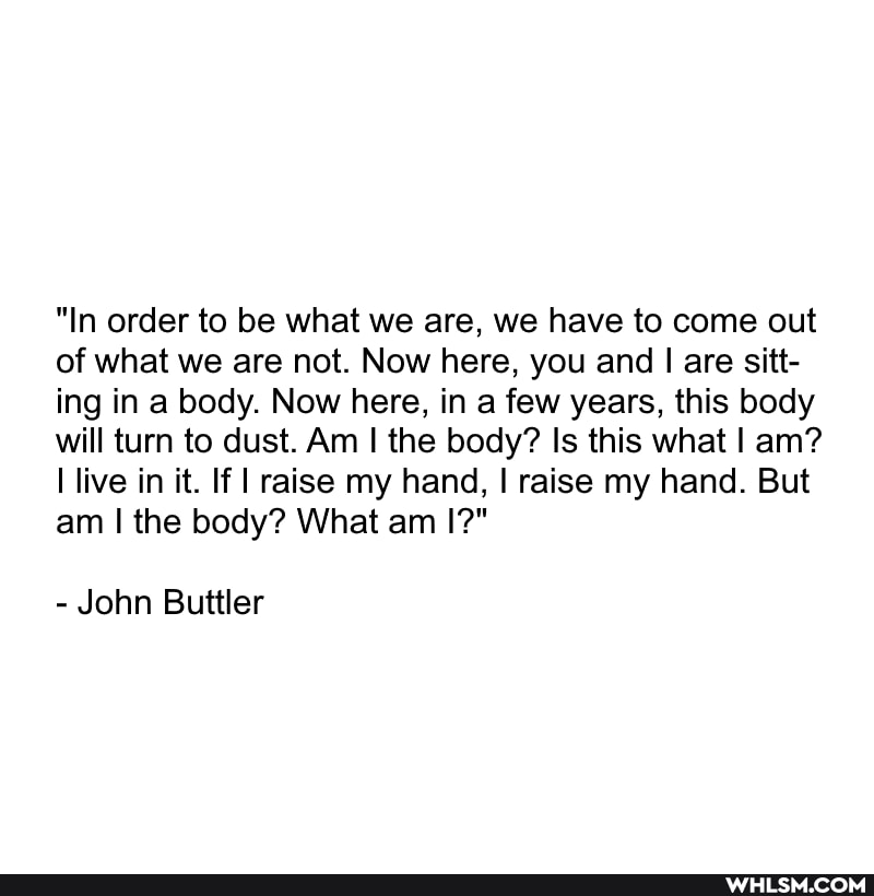 "In order to be what we are, we have to come out of what we are not. Now here, you and I are sitt- ing in a body. Now here, in a few years, this body will turn to dust. Am I the body? Is this what I am? live in it. If I raise my hand, I raise my hand. But am I the body? What am I?"
- John Buttler