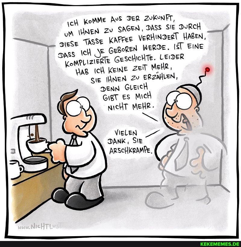 ch komMe AvS TER ZuKunFT, um IHNEN Zv SAGEN, DASS SIE DURCH TASSE KAFFEE VerhinDeRT HABEN, apss NE GegoReNn WERDE. IT LEIDER EINE GeschicHTe. LEIDER
KompLiziektt
Ich KEINE zeit MeHR,
SiE NEN Zu ERZAHLEN,
Denn GLeich es Mich nicHT MEHR-
VIELEN DANK , SIE
ARSCHKRAMPE.