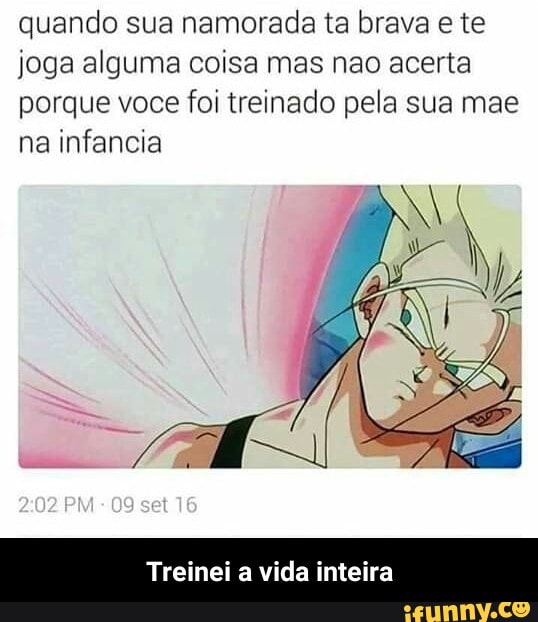 quando sua namorada ta brava e te
joga alguma coisa mas nao acerta
porque voce foi treinado pela sua mae
na infancia
Treinei a vida inteira - Treinei a vida inteira