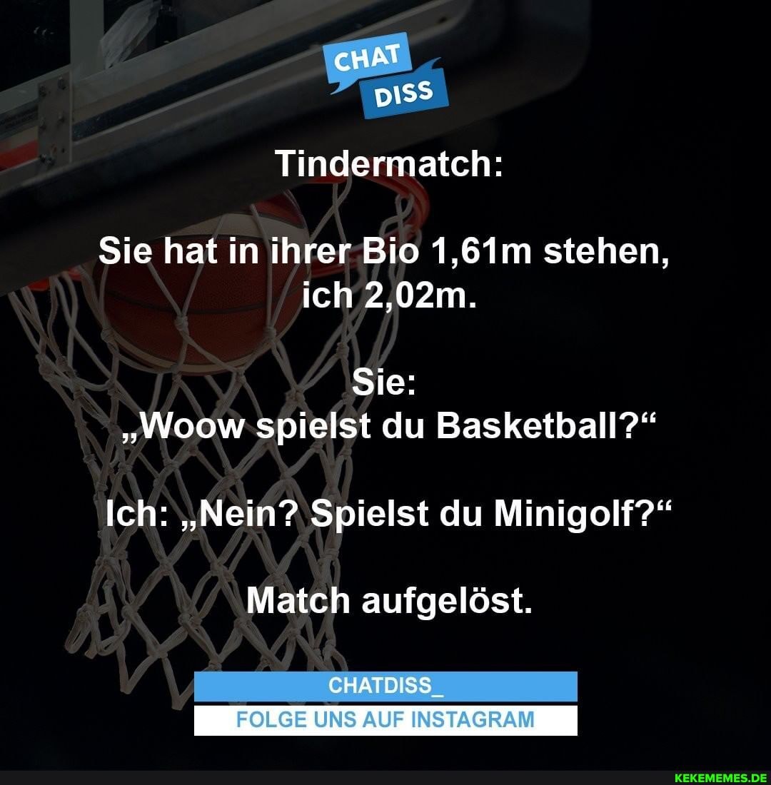 cnAT
pi
Tindermatch:
Sie hat in ihrer Bio 1,61m stehen, ich 2,02m.
Sie:
"Woow spielst du Basketball?"
Ich: "Nein? Spielst du Minigolf?"
Match aufgelöst.
CHATDISS
FOLGE UNS AUF INSTAGRAM