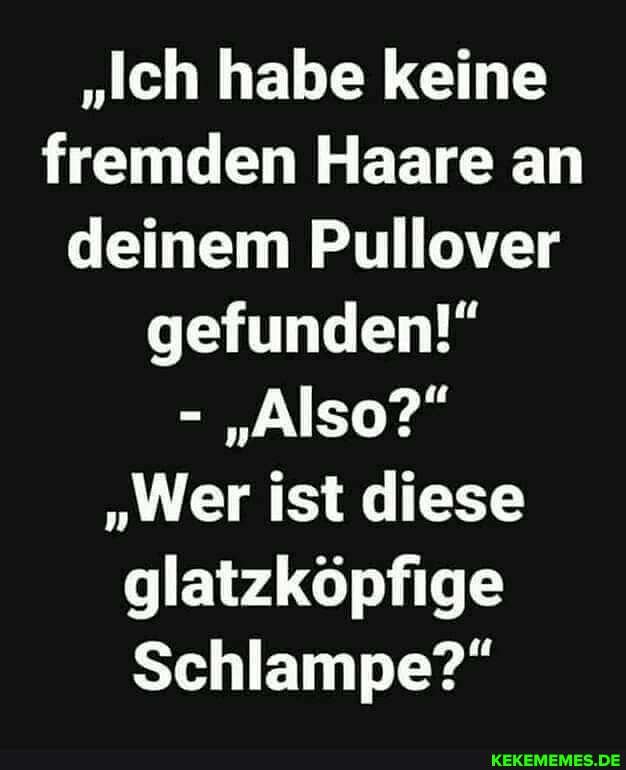 "Ich habe keine fremden Haare an deinem Pullover gefunden!"
- "Also?"
"Wer ist diese glatzköpfige
Schlampe?"