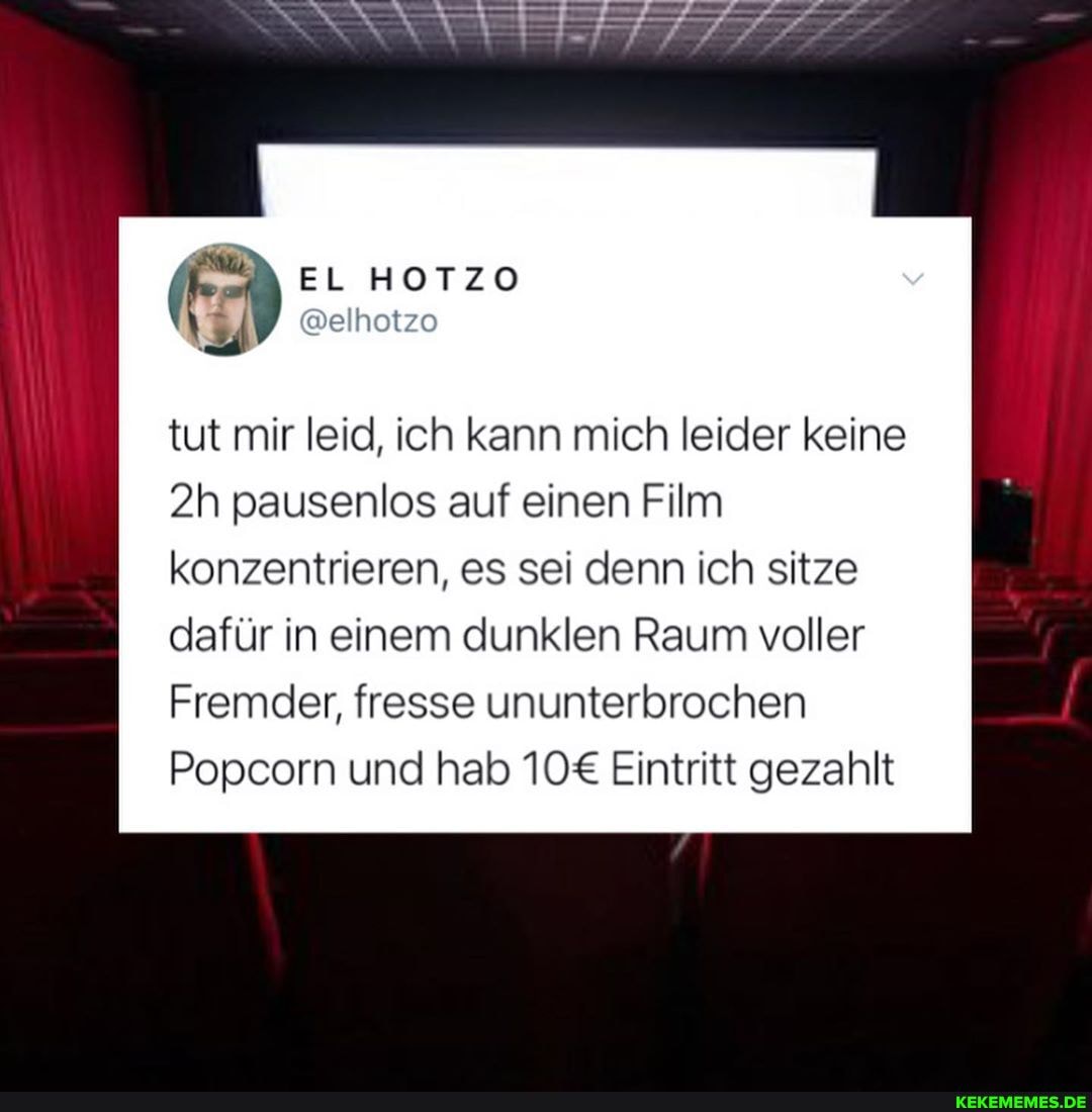 EL HOTZO
@elhotzo
tut mir leid, ich kann mich leider keine
pausenlos auf einen Film konzentrieren, es sei denn ich sitze dafür in einem dunklen Raum voller
Fremder, fresse ununterbrochen
Popcorn und hab Eintritt gezahlt