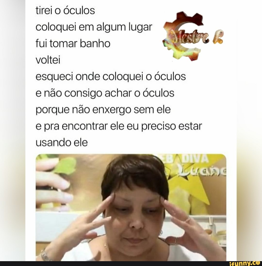 tirei o óculos
coloquei em algum lugar
fui tomar banho
esqueci onde coloquei o óculos
e não consigo achar o óculos
porque não enxergo sem ele
e pra encontrar ele eu preciso estar
usando ele