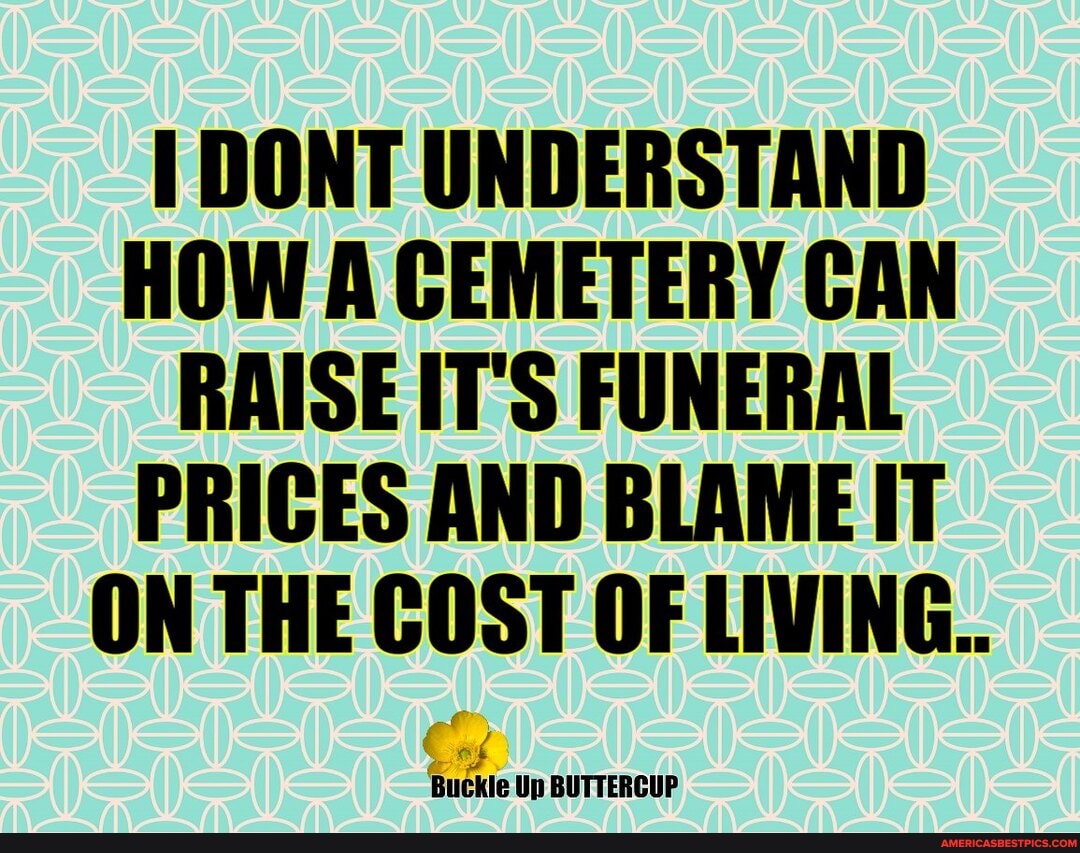 DONT UNDERSTAND HOW A CEMETERY CAN
RAISE IT'S FUNERAL PRICES AND BLAME IT ON THE COST OF LIVING.
Buckle Up BUTTERCUP