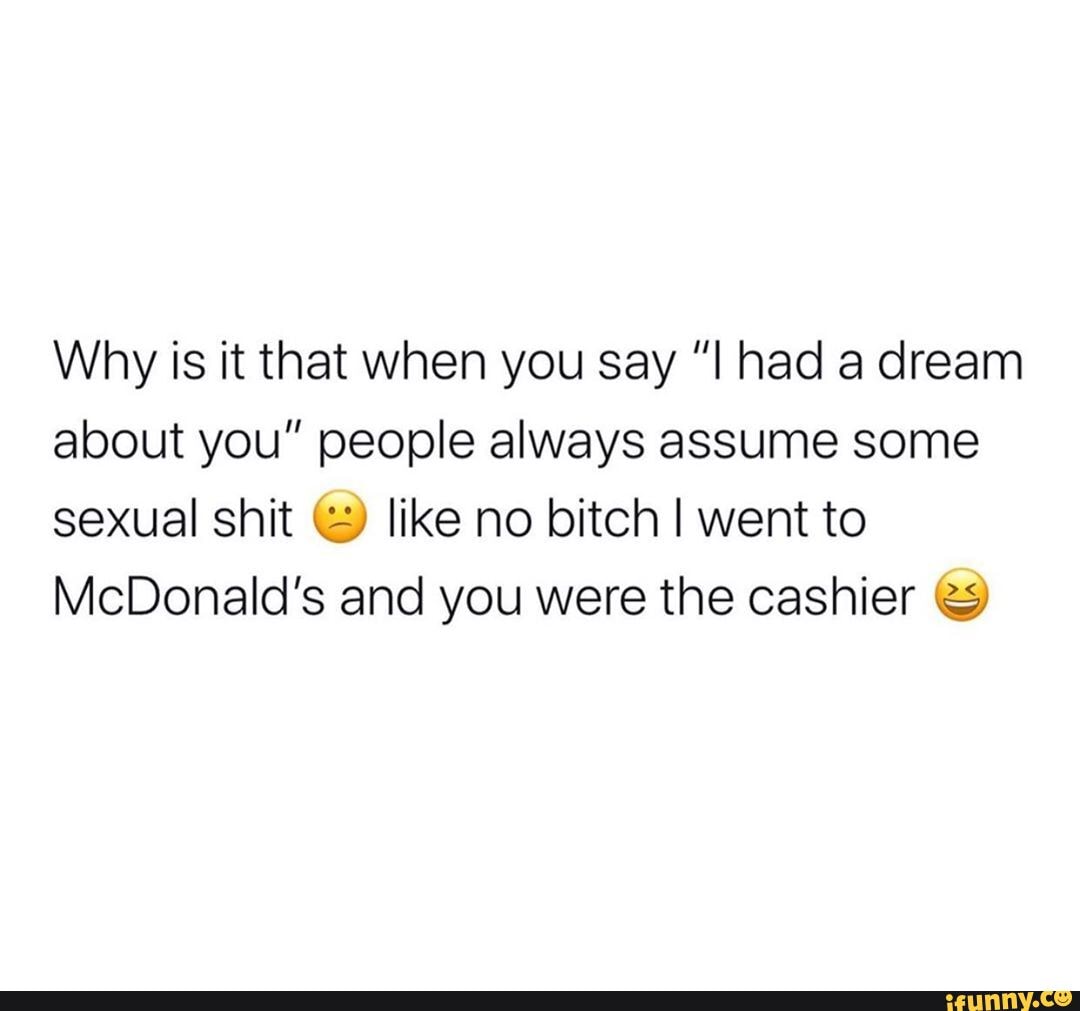 Why is it that when you say "I had a dream
about you" people always assume some
sexual shit like no bitch I went to
McDonald's and you were the cashier