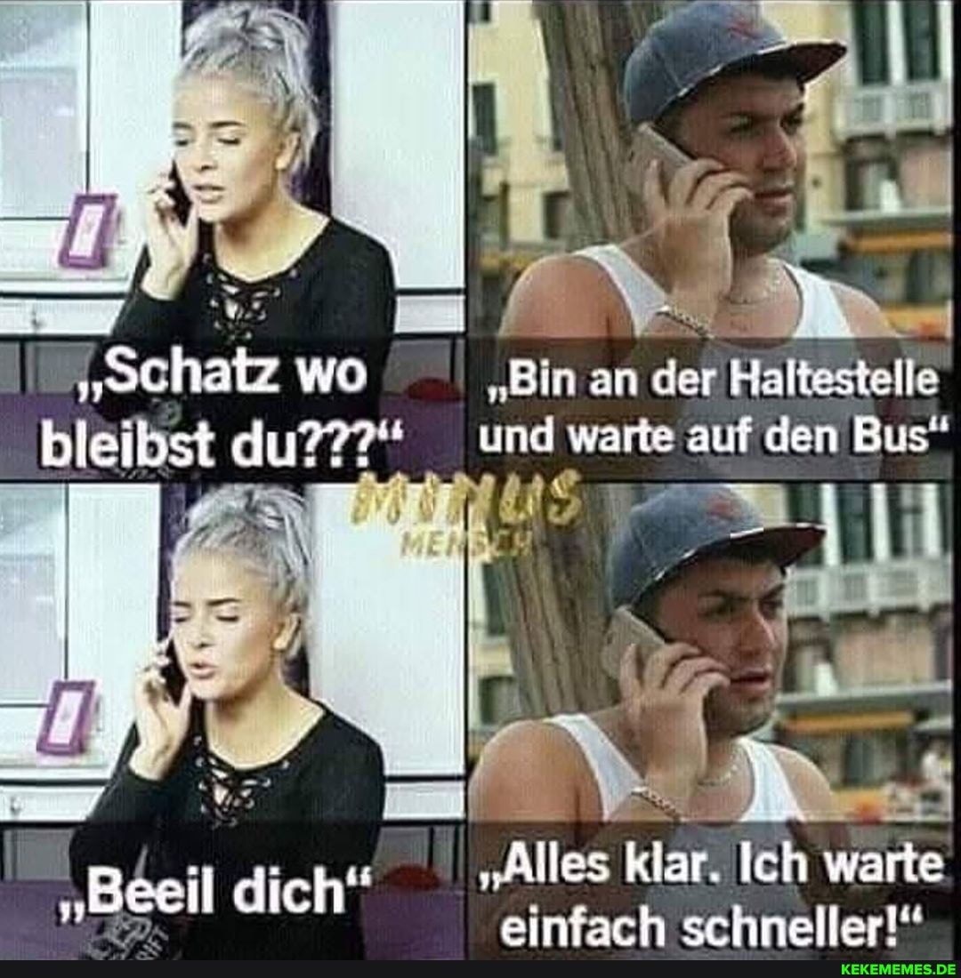 I "Schatz wo 'Bin an der Haltestelle bleibst du???" und warte auf den Bus"
"Alles klar. Ich warte einfach schneller!"
"Beeil dich"