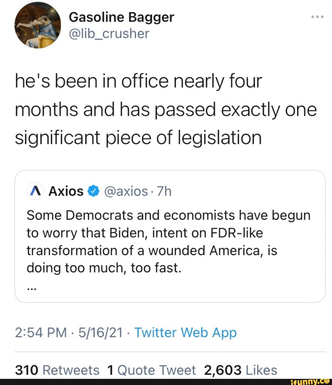 Gasoline Bagger
he's been in office nearly four months and has passed exactly one significant piece of legislation
A: Axios @ @axios-
Some Democrats and economists have begun to worry that Biden, intent on FDR-like
transformation of a wounded America, is doing too much, too fast.