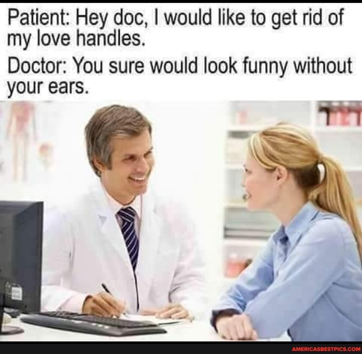 Patient: Hey doc, I would like to get rid of my love handles.
Doctor: You sure would look funny without your ears.
