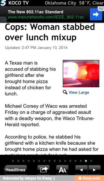 KOCO TV Oklahoma City 58ºF, Clear
The New 802.11ac Standard
Cops: Woman stabbed
over lunch mixup
Updated: 2:47 PM January 13, 2014
A Texas man is
accused of stabbing his
girlfriend after she
brought home pizza x
instead of chicken for
lunch.
Q View Large
Michael Corsey of Waco was arrested
Friday on a charge of aggravated asault
with a deadly weapon, the Waco Tribune-
Herald reported
According to police, he stabbed his
girlfriend with a kitchen knife because she
brought home pizza when he had asked for