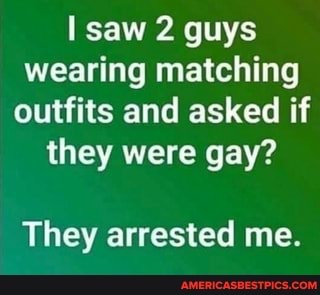 saw 2 guys wearing matching outfits and asked if they were gay?
They arrested me.