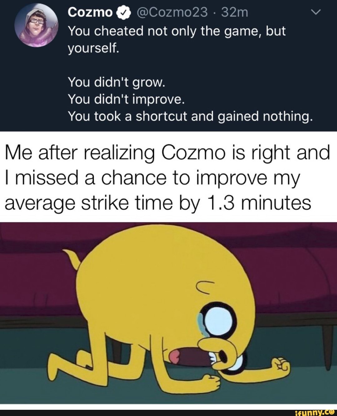 y You cheated not only the game, but
You didn't improve.
You took a shortcut and gained nothing.
Me after realizing Cozmo is right and
I missed a chance to improve my
average strike time by 1.3 minutes
