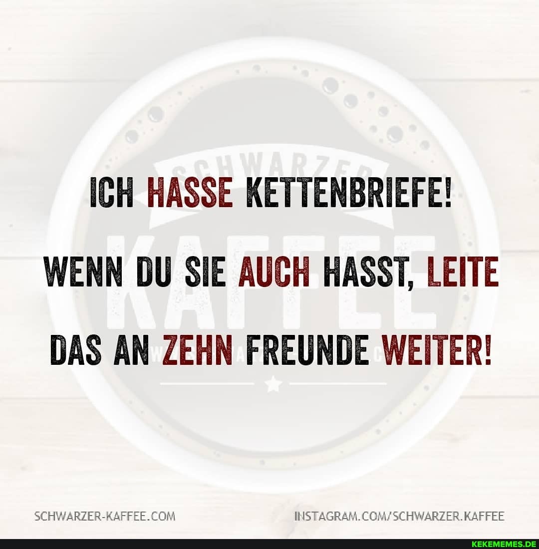 ICH HASSE KETTENBRIEFE!
WENN DU SIE AUCH HASST, LEITE DAS AN ZEHN FREUNDE WEITER!
SCHWARZER-RAFFEE. COMFSCHWARZER. KAFFEE