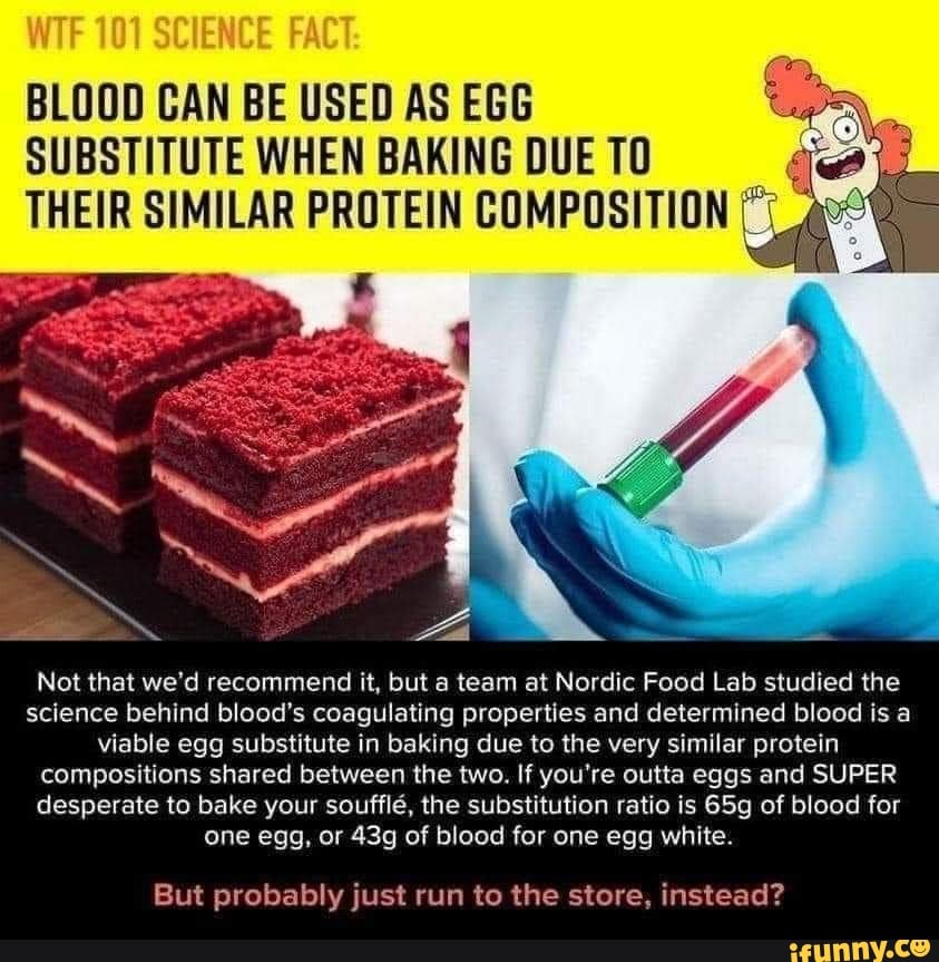 SC
BLOOD CAN BE USED AS EGG SUBSTITUTE WHEN BAKING DUE TO THEIR SIMILAR PROTEIN COMPOSITION
Not that we'd recommend it, but team at Nordic Food Lab studied the science behind blood's coagulating properties and determined blood is a viable egg substitute in baking due to the very similar protein compositions shared between the two. If you're outta eggs and SUPER desperate to bake your souffle, the substitution ratio is of blood for one egg, or of blood for one egg white.
But probably just run to the store, instead?