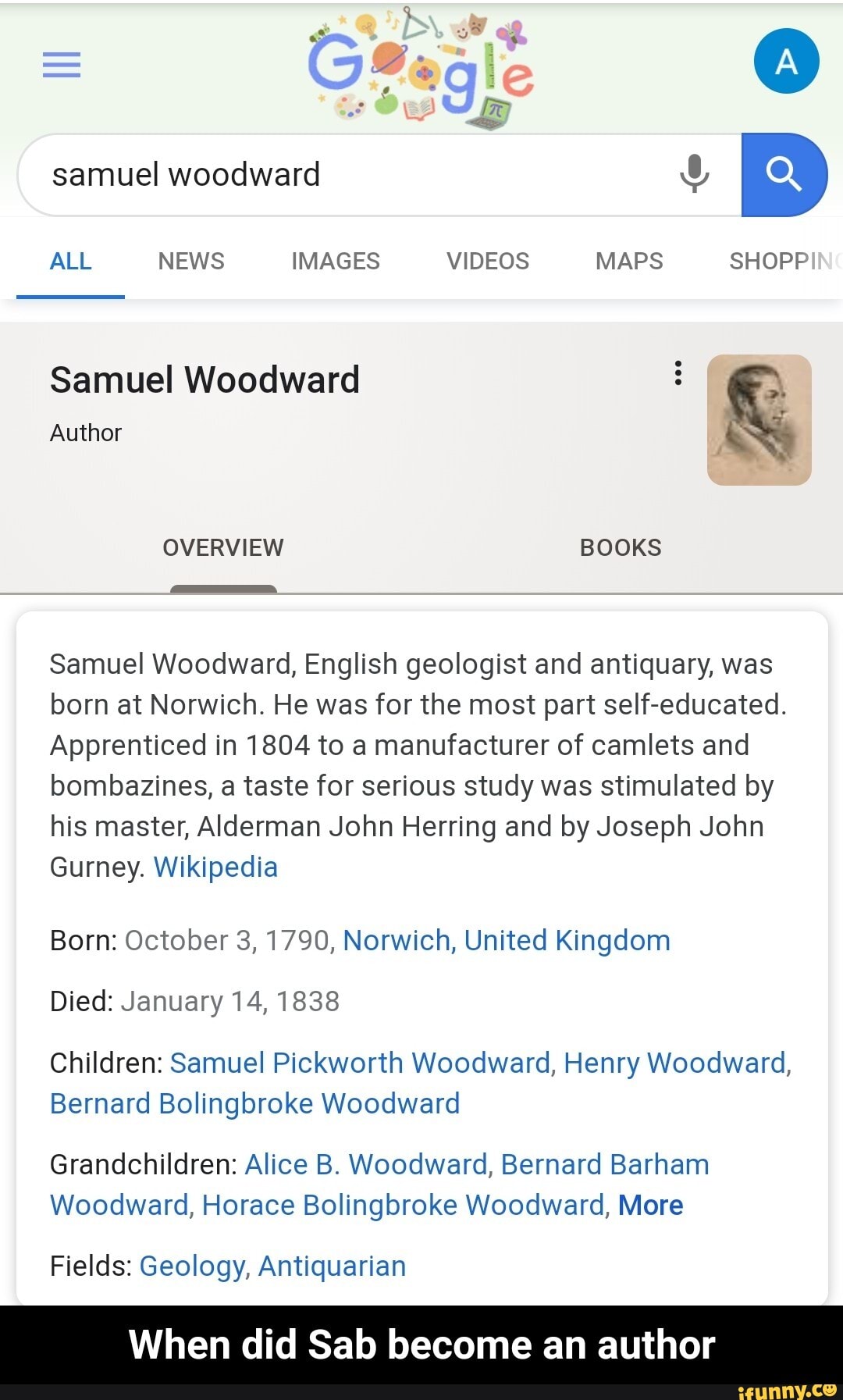 Samuel Woodward à
Author
Samuel Woodward, English geologist and antiquary, was
born at Norwich. He was for the most part self-educated.
Apprenticed in 1804 to a manufacturer of camlets and
bombazines, a taste for serious study was stimulated by
his master, Alderman John Herring and by Joseph John
Gurney. Wikipedia
Born: October 3, 1790, Norwich, United Kingdom
Died: January 14, 1838
Children: Samuel Pickworth Woodward, Henry Woodward,
Bernard Bolingbroke Woodward
Grandchildren: Alice B. Woodward, Bernard Barham
Woodward, Horace Bolingbroke Woodward, More
Fields: Geology, Antiquarian
When did Sab become an author - When did Sab become an author