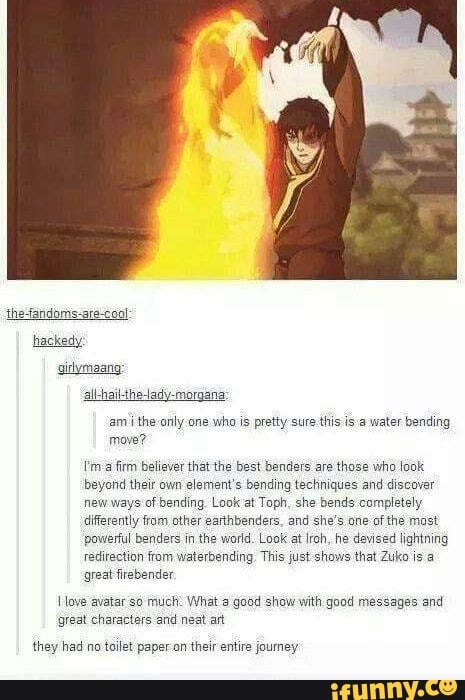 move?
Um a firm believer that the best benders are those who look
beyond their own element's bending techniques and discover
new ways of bending. Look at Toph, she bends completely
differently from other earthbenders, and she's one of the most
powerful benders in the world. Look at Iroh, he devised lightning
redirection from waterbending, This just shows that Zuko is a
great firebender
I ove avatar so much: What a good show with good messages and
'great characters and neat art
they had no toilet paper on their entire joumey