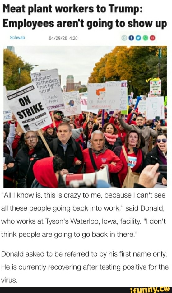 Meat plant workers to Trump:
Employees aren't going to show up
"All I know is, this is crazy to me, because I can't see
all these people going back into work," said Donald,
who works at Tyson's Waterloo, lowa, facility. "I don't
think people are going to go back in there."
Donald asked to be referred to by his first name only.
He is currently recovering after testing positive for the
virus.