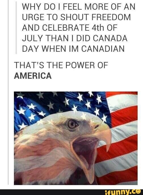 WHY DO I FEEL MORE OF AN
URGE TO SHOUT FREEDOM
AND CELEBRATE 4th OF
JULY THAN I DID CANADA
DAY WHEN IM CANADIAN
THAT'S THE POWER OF
AMERICA