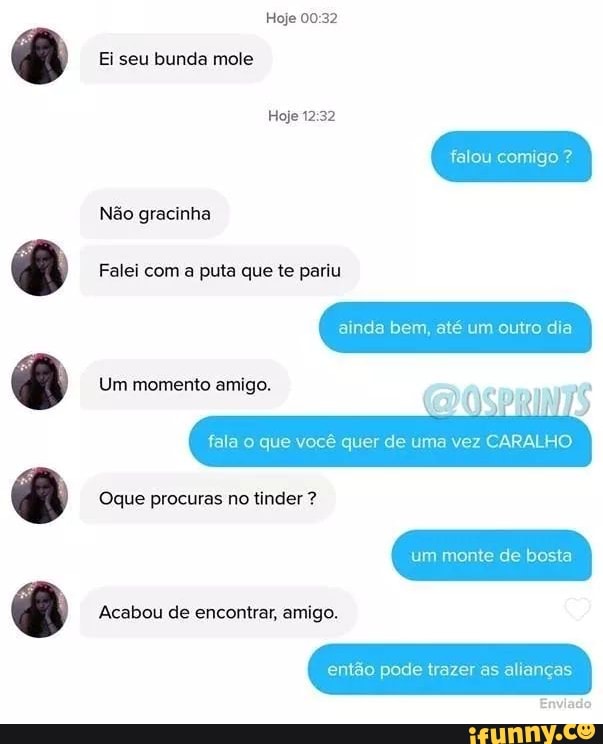 Hoje
Ei seu bunda mole
Hoje
falou comigo ?
Não gracinha
Falei com a puta que te pariu
ainda bem, até um outro dia
Um momento amigo.
fala o que você quer de uma vez CARALHO
um monte de bosta
Oque procuras no tinder ?
Acabou de encontrar, amigo.
então pode trazer as alianças
