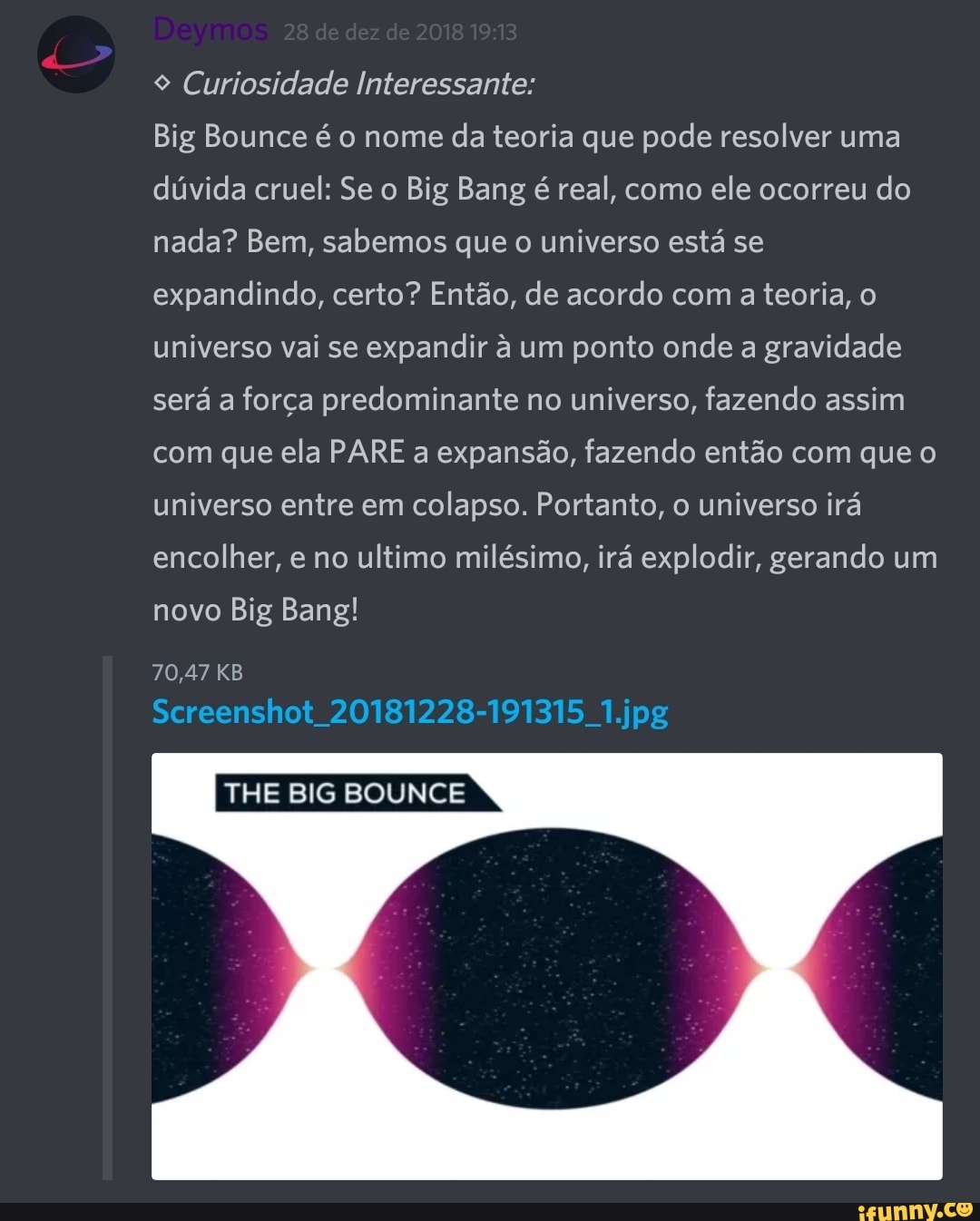 9 Curiosidade Interessante:
Big Bounce é o nome
da teoria que pode resolver uma
dúvida cruel: Se o Big Bang é real, como
ele ocorreu do
nada? Bem, sabemos que o universo está se
expandindo, certo? Então, de acordo com a teoria, o
universo vai se
expandir à um ponto onde a gravidade
será a força predominante no universo, fazendo assim
com que ela PARE a expansão, fazendo então com que o
universo entre em colapso. Portanto, o universo irá
encolher, e no ultimo milésimo, irá explodir, gerando um
novo Big Bang!
70,47 KB
