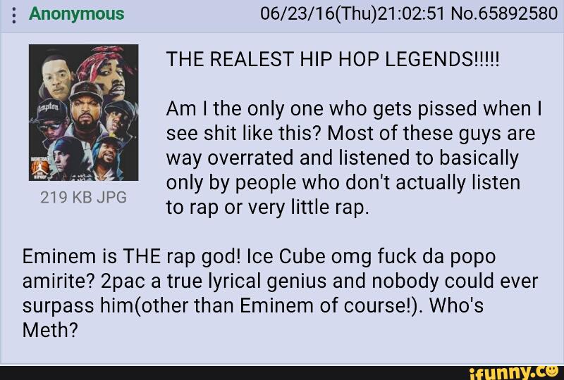 5 Anonymous 06/23/16(Thu)21:02z51 No.65892580
THE REALEST HIP HOP LEGENDS!!!!!
Am I the only one who gets pissed when I
see shit like this? Most of these guys are
way overrated and listened to basically
only by people who don't actually listen
to rap orvery little rap.
.:l:
«A
219 KB JPG
Eminem is THE rap god! Ice Cube omg fuck da popo
amíríte? Zpac a true lyrical genius and nobody could ever
surpass him(other than Eminem of coursel). Who's
Meth?