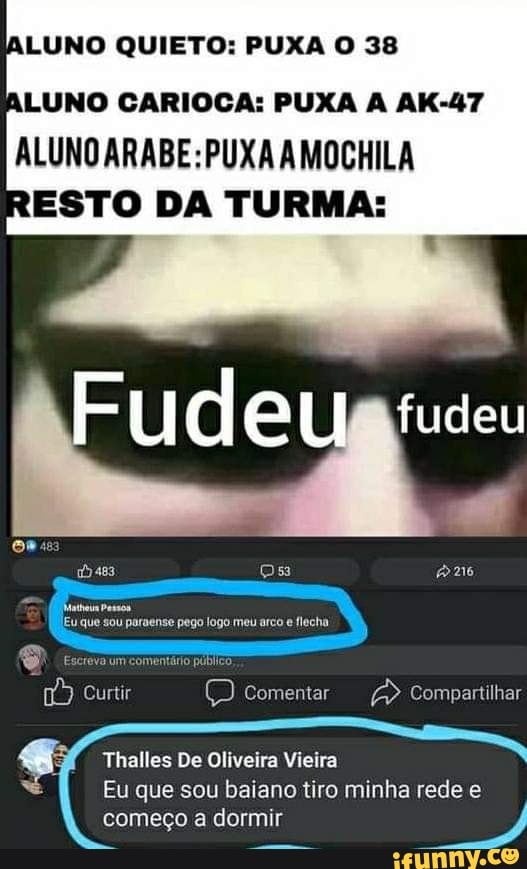 ALUNO QUIETO: PUXA O 38
ALUNO CARIOCA: PUXA A AK-47
ALUNO ARABE: PUXA AMOCHILA
ESTO DA TURMA:
TRE fudeu
ps
sou paraense pego logo meu arco flecha
Curtir ) Comentar Compartilhar
Thalles De Oliveira Vieira
Eu que sou baiano tiro minha rede e começo a dormir