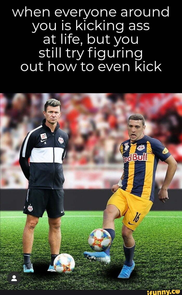 when everyone around
you is kicking ass
at life, but you
still try figuring
out how to even kick