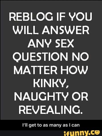 REBLOG IF YOU
WILL ANSWER
ANY SEX
QUESTION NO
MATTER HOW
KINKY,
NAUGHTY OR
REVEALING.
V'll get to as many as I can - I’ll get to as many as I can